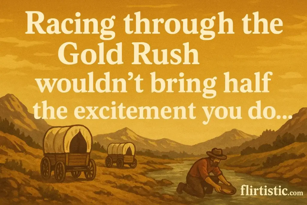 Racing through the Gold Rush wouldn’t bring half the excitement you do.