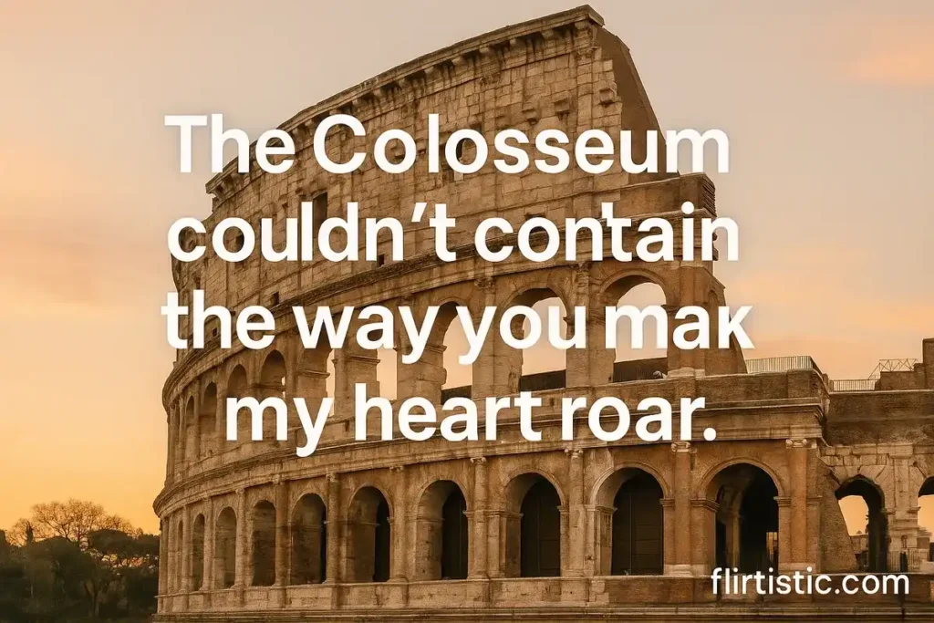 The Colosseum couldn’t contain the way you make my heart roar.